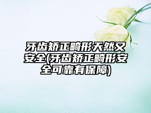 牙齿矫正畸形天然又安全(牙齿矫正畸形安全可靠有保障)