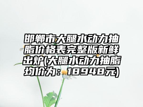 邯郸市大腿水动力抽脂价格表完整版新鲜出炉(大腿水动力抽脂均价为：18948元)