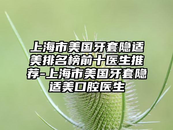 上海市美国牙套隐适美排名榜前十医生推荐-上海市美国牙套隐适美口腔医生