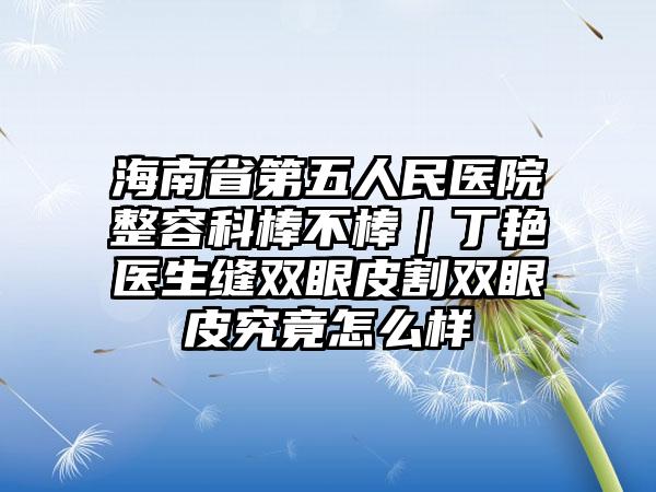 海南省第五人民医院整容科棒不棒｜丁艳医生缝双眼皮割双眼皮究竟怎么样