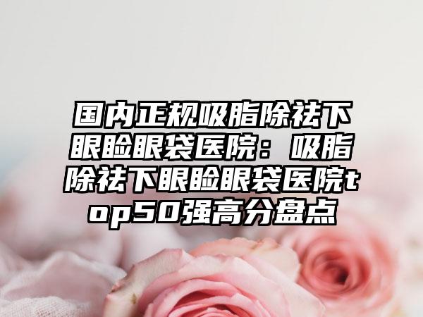 国内正规吸脂除祛下眼睑眼袋医院：吸脂除祛下眼睑眼袋医院top50强高分盘点