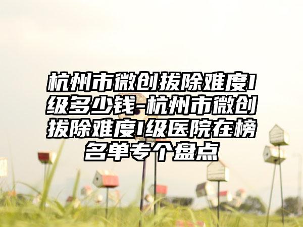 杭州市微创拔除难度I级多少钱-杭州市微创拔除难度I级医院在榜名单专个盘点