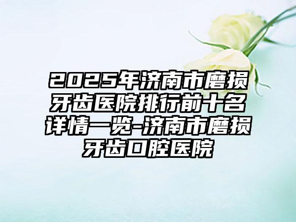 2025年济南市磨损牙齿医院排行前十名详情一览-济南市磨损牙齿口腔医院