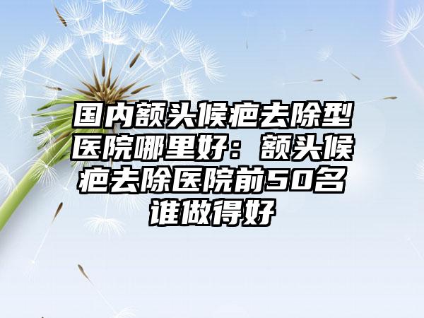 国内额头候疤去除型医院哪里好：额头候疤去除医院前50名谁做得好