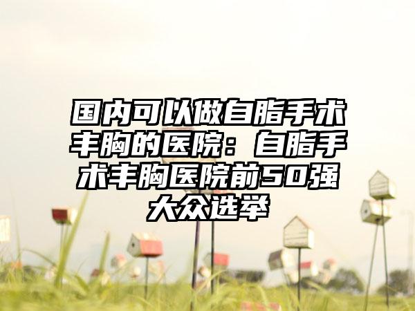 国内可以做自脂手术丰胸的医院：自脂手术丰胸医院前50强大众选举