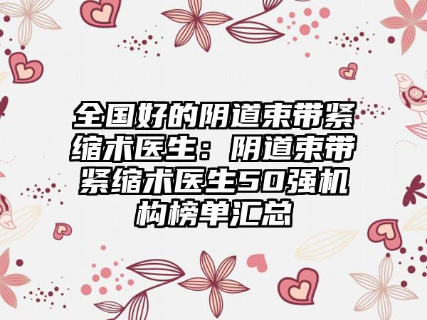 全国好的阴道束带紧缩术医生：阴道束带紧缩术医生50强机构榜单汇总