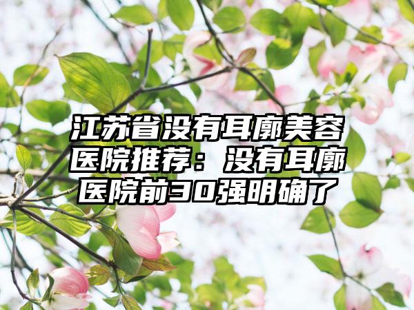 江苏省没有耳廓美容医院推荐：没有耳廓医院前30强明确了