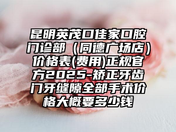 昆明英茂口佳家口腔门诊部（同德广场店）价格表(费用)正规官方2025-矫正牙齿门牙缝隙全部手术价格大概要多少钱