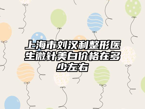 上海市刘汉利整形医生微针美白价格在多少左右