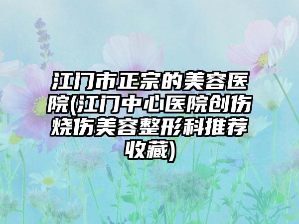 江门市正宗的美容医院(江门中心医院创伤烧伤美容整形科推荐收藏)