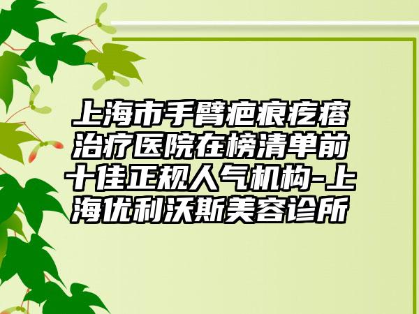 上海市手臂疤痕疙瘩治疗医院在榜清单前十佳正规人气机构-上海优利沃斯美容诊所