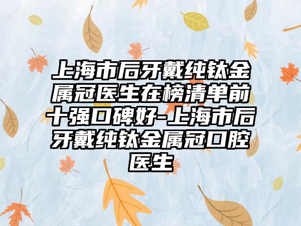 上海市后牙戴纯钛金属冠医生在榜清单前十强口碑好-上海市后牙戴纯钛金属冠口腔医生