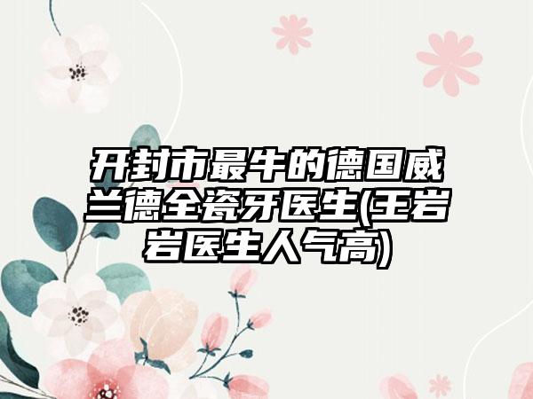 开封市最牛的德国威兰德全瓷牙医生(王岩岩医生人气高)