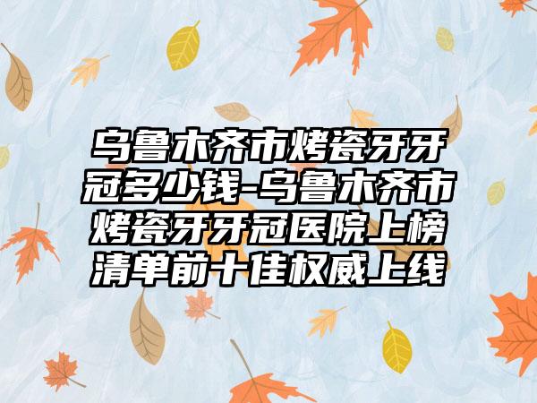 乌鲁木齐市烤瓷牙牙冠多少钱-乌鲁木齐市烤瓷牙牙冠医院上榜清单前十佳权威上线