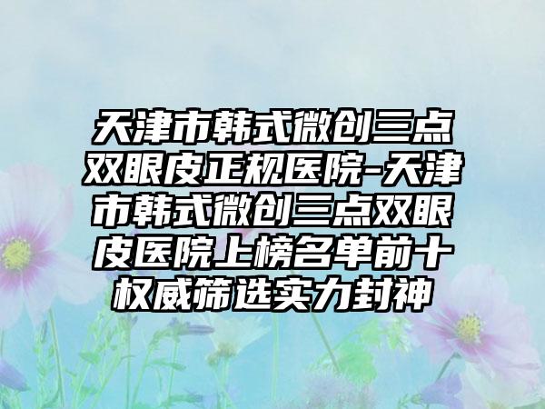 天津市韩式微创三点双眼皮正规医院-天津市韩式微创三点双眼皮医院上榜名单前十权威筛选实力封神
