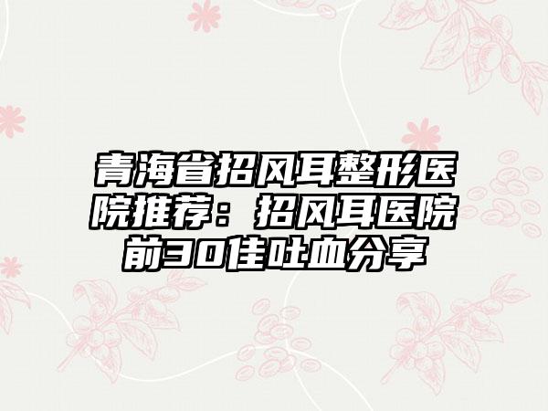 青海省招风耳整形医院推荐：招风耳医院前30佳吐血分享