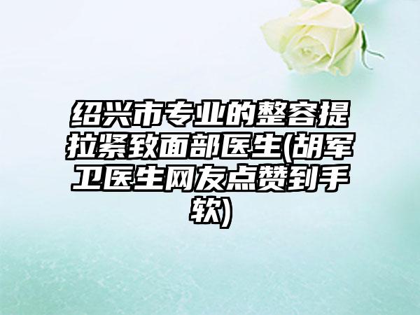 绍兴市专业的整容提拉紧致面部医生(胡军卫医生网友点赞到手软)