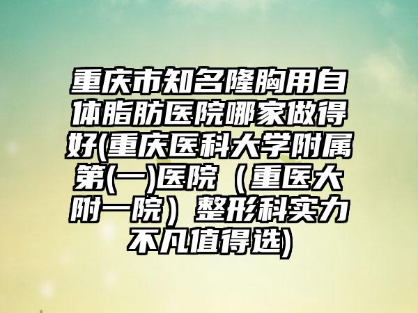 重庆市知名隆胸用自体脂肪医院哪家做得好(重庆医科大学附属第(一)医院（重医大附一院）整形科实力不凡值得选)