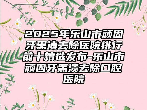 2025年乐山市顽固牙黑渍去除医院排行前十精选发布-乐山市顽固牙黑渍去除口腔医院