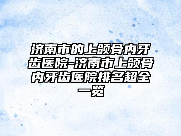 济南市的上颌骨内牙齿医院-济南市上颌骨内牙齿医院排名超全一览