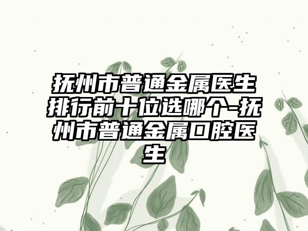 抚州市普通金属医生排行前十位选哪个-抚州市普通金属口腔医生