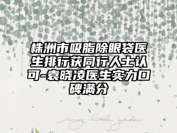 株洲市吸脂除眼袋医生排行获同行人士认可-袁晓凌医生实力口碑满分