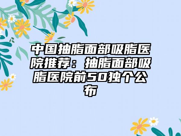 中国抽脂面部吸脂医院推荐：抽脂面部吸脂医院前50独个公布