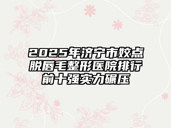 2025年济宁市姣点脱唇毛整形医院排行前十强实力碾压