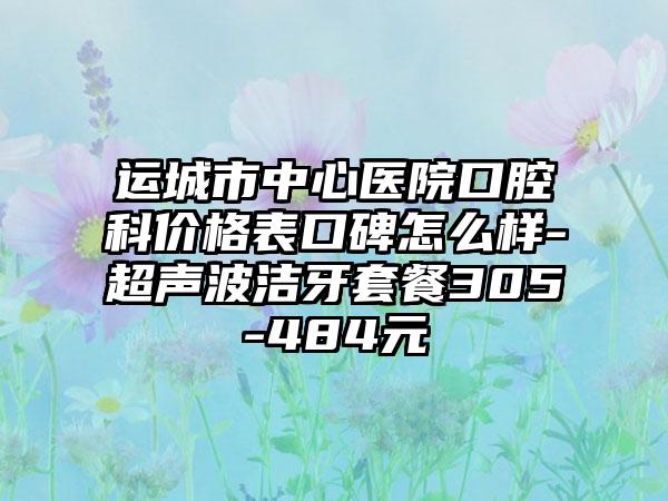 运城市中心医院口腔科价格表口碑怎么样-超声波洁牙套餐305-484元