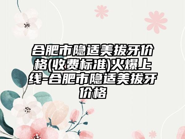 合肥市隐适美拔牙价格(收费标准)火爆上线-合肥市隐适美拔牙价格