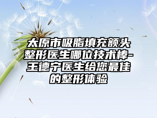 太原市吸脂填充额头整形医生哪位技术棒-王德宁医生给您最佳的整形体验