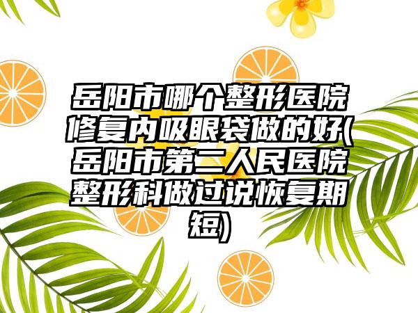 岳阳市哪个整形医院修复内吸眼袋做的好(岳阳市第二人民医院整形科做过说恢复期短)