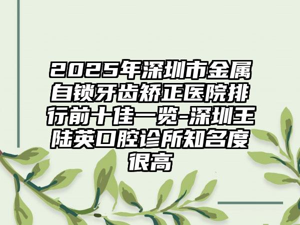 2025年深圳市金属自锁牙齿矫正医院排行前十佳一览-深圳王陆英口腔诊所知名度很高