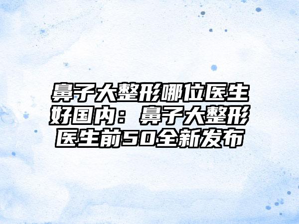 鼻子大整形哪位医生好国内：鼻子大整形医生前50全新发布