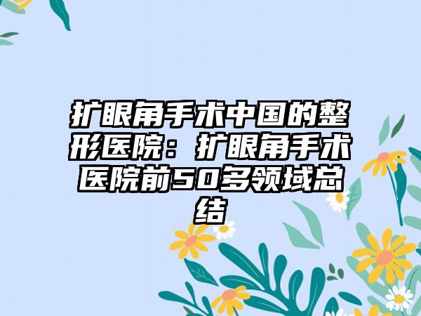 扩眼角手术中国的整形医院：扩眼角手术医院前50多领域总结