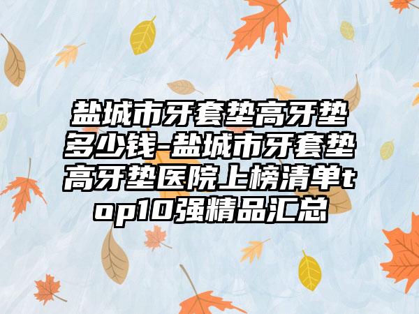盐城市牙套垫高牙垫多少钱-盐城市牙套垫高牙垫医院上榜清单top10强精品汇总