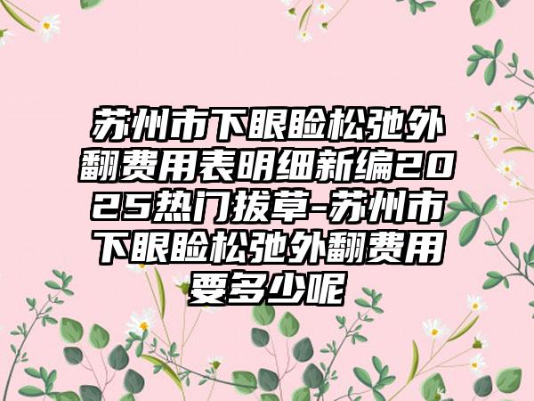 苏州市下眼睑松弛外翻费用表明细新编2025热门拔草-苏州市下眼睑松弛外翻费用要多少呢
