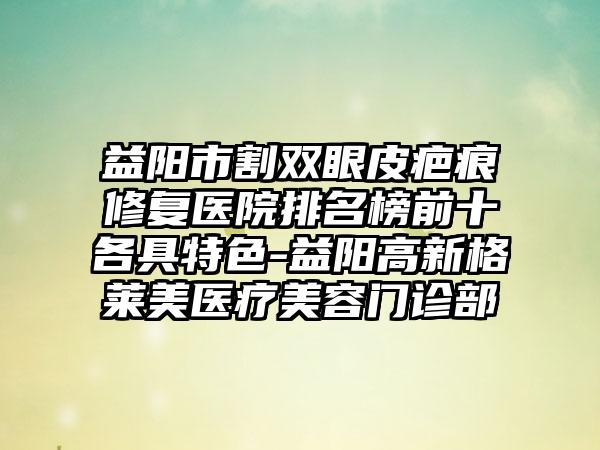 益阳市割双眼皮疤痕修复医院排名榜前十各具特色-益阳高新格莱美医疗美容门诊部