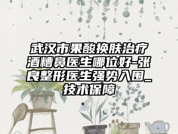 武汉市果酸换肤治疗酒糟鼻医生哪位好-张良整形医生强势入围_技术保障