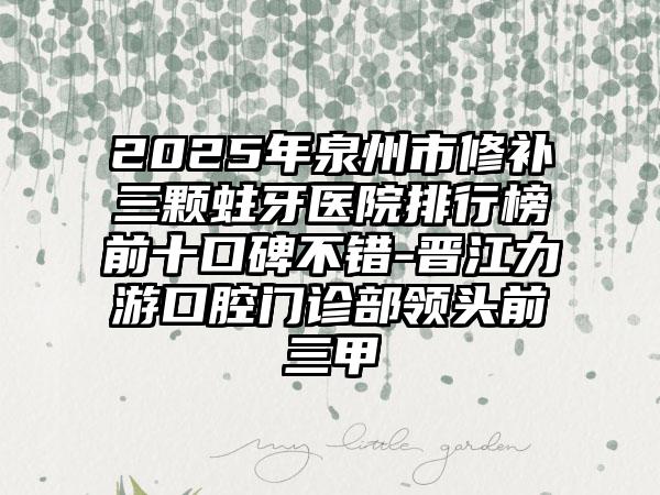 2025年泉州市修补三颗蛀牙医院排行榜前十口碑不错-晋江力游口腔门诊部领头前三甲