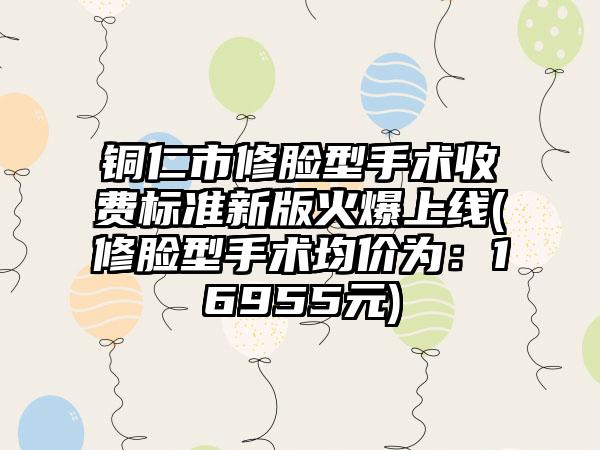 铜仁市修脸型手术收费标准新版火爆上线(修脸型手术均价为：16955元)
