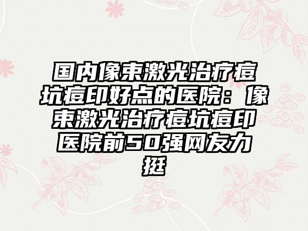 国内像束激光治疗痘坑痘印好点的医院：像束激光治疗痘坑痘印医院前50强网友力挺