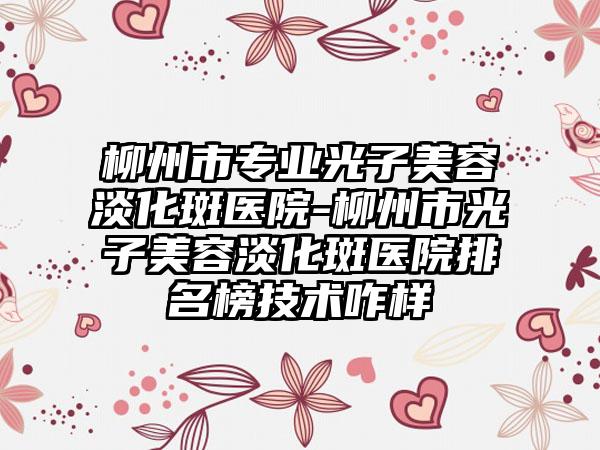 柳州市专业光子美容淡化斑医院-柳州市光子美容淡化斑医院排名榜技术咋样