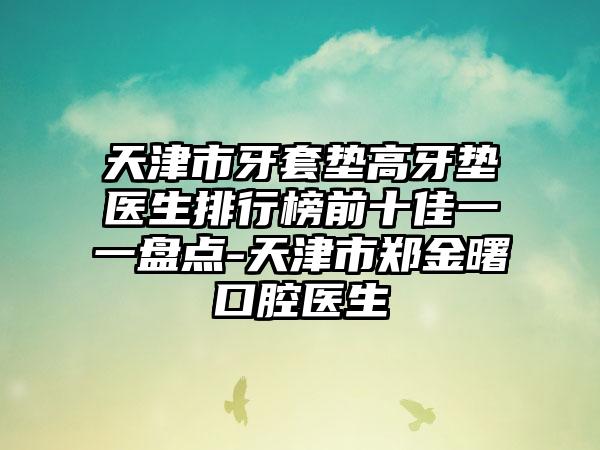 天津市牙套垫高牙垫医生排行榜前十佳一一盘点-天津市郑金曙口腔医生