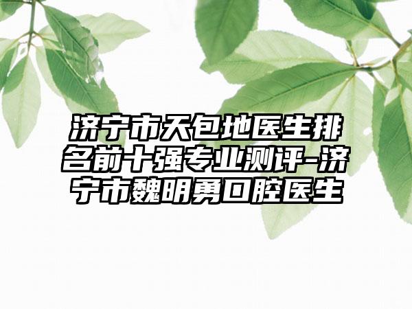济宁市天包地医生排名前十强专业测评-济宁市魏明勇口腔医生