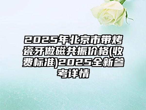 2025年北京市带烤瓷牙做磁共振价格(收费标准)2025全新参考详情