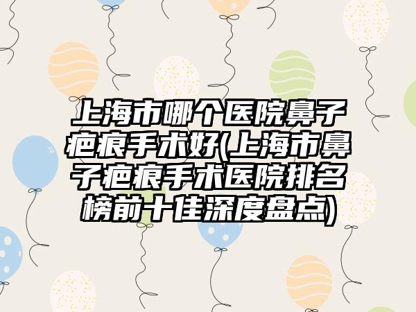 上海市哪个医院鼻子疤痕手术好(上海市鼻子疤痕手术医院排名榜前十佳深度盘点)