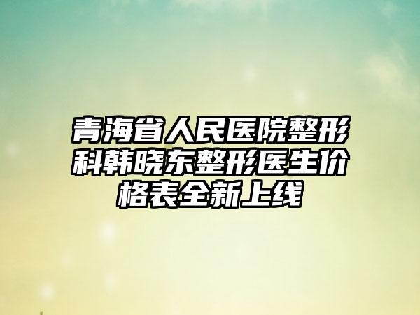 青海省人民医院整形科韩晓东整形医生价格表全新上线
