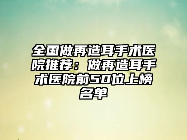 全国做再造耳手术医院推荐：做再造耳手术医院前50位上榜名单