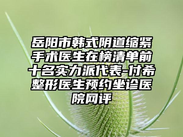 岳阳市韩式阴道缩紧手术医生在榜清单前十名实力派代表-付希整形医生预约坐诊医院网评
